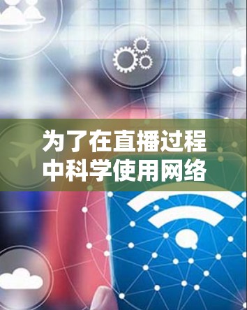 为了在直播过程中科学使用网络，确保直播效果和设备安全，可以按照以下步骤进行