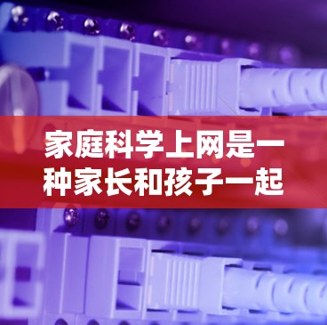家庭科学上网是一种家长和孩子一起使用互联网的教育和学习工具，旨在帮助孩子更好地理解知识，掌握技能，同时促进家庭互动和沟通。以下是关于家庭科学上网的一些关键点