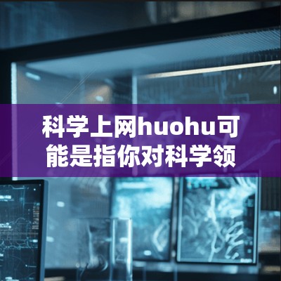 科学上网huohu可能是指你对科学领域的脑洞大开内容感兴趣,或者你是在寻找一些有趣、挑战性的科学网站或资源。以下是一些可能相关的信息和推荐 科学上网huohu可能是指你对科学领域的脑洞大开内容感兴趣,或者你是在寻找一些有趣、挑战性的科学网站或资源。以下是一些可能相关的信息和推荐