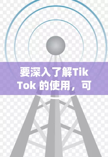 要深入了解TikTok 的使用，可以从以下几个方面进行系统学习