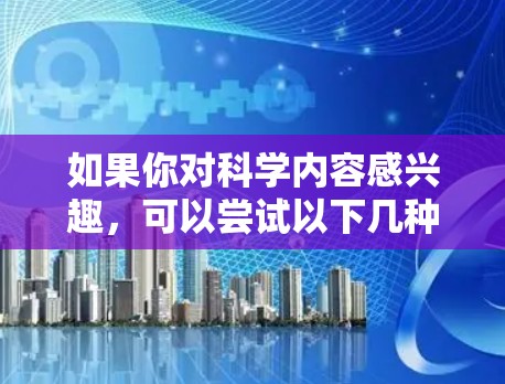 如果你对科学内容感兴趣，可以尝试以下几种方式