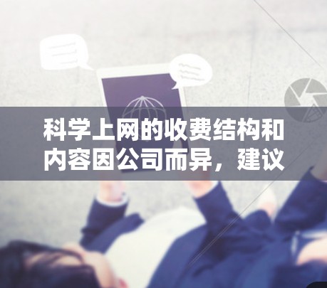 科学上网的收费结构和内容因公司而异，建议您访问具体的公司官网或咨询他们的客服部门，了解具体的费用和服务内容。以下是一些常见的科学上网费用结构示例