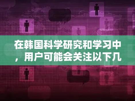 在韩国科学研究和学习中，用户可能会关注以下几点