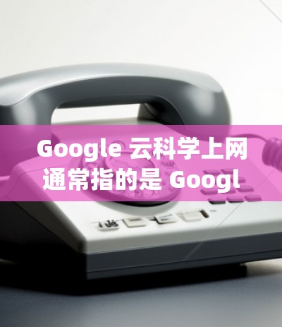 Google 云科学上网通常指的是 Google Drive，它是一个支持多文件协作的云端存储服务。以下是使用 Google Drive 科学上网的步骤