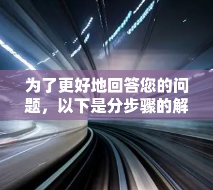 为了更好地回答您的问题，以下是分步骤的解释和答案