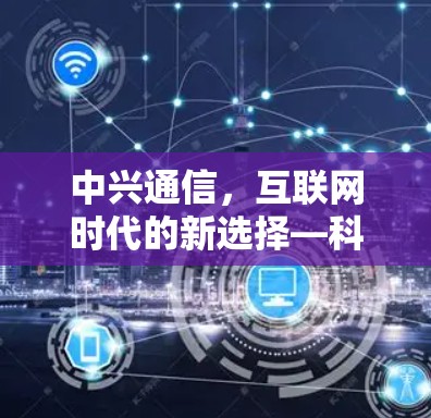 中兴通信,互联网时代的新选择—科学上网方式解析 中兴通信,互联网时代的新选择—科学上网方式解析
