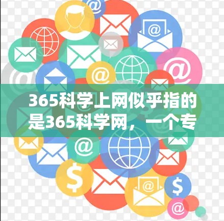 365科学上网似乎指的是365科学网,一个专注于科学、学术和技术的信息平台。以下是一些关于如何在365科学网上进行的常见操作和信息 365科学上网似乎指的是365科学网,一个专注于科学、学术和技术的信息平台。以下是一些关于如何在365科学网上进行的常见操作和信息