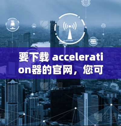要下载 acceleration器的官网，您可以按照以下步骤操作