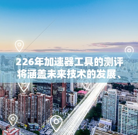 226年加速器工具的测评将涵盖未来技术的发展、适用目标、技术路线、性能评估、能效优化以及用户评价等关键方面。以下是对这一测评的详细分析
