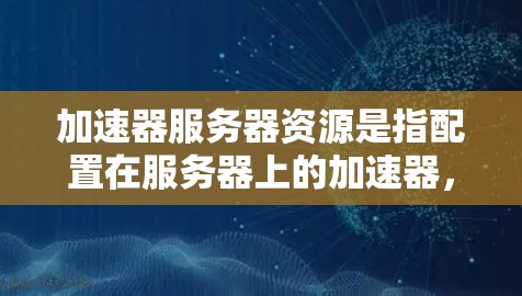加速器服务器资源是指配置在服务器上的加速器，这些加速器通常用于加速网络带宽，提升服务器的性能。加速器可以用于多个网络连接，包括局域网、广域网、云服务器等。以下是关于加速器服务器资源的一些关键点