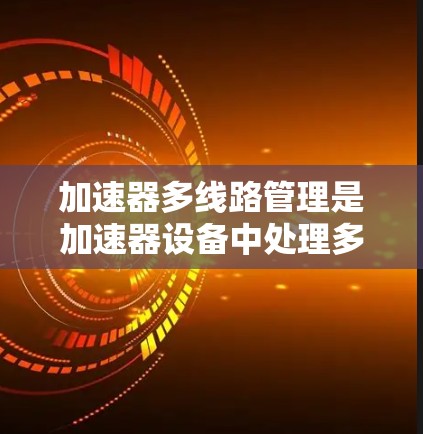 加速器多线路管理是加速器设备中处理多个线路管理的关键技能，涉及多个方面，从基本结构到自动化管理，逐步深入理解将有助于高效运行加速器。以下是对该主题的分步总结