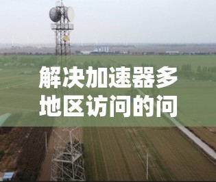 解决加速器多地区访问的问题需要综合考虑多个因素，以下是一步步的解决方案