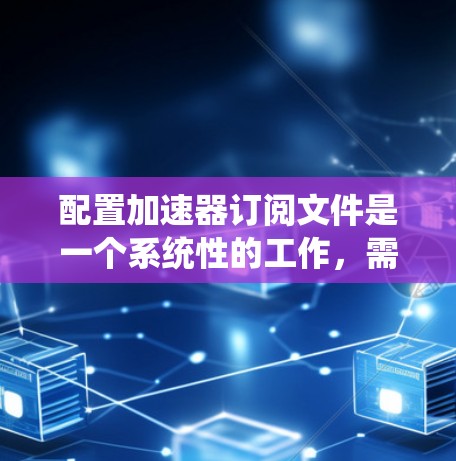 配置加速器订阅文件是一个系统性的工作，需要遵循以下步骤以确保成功
