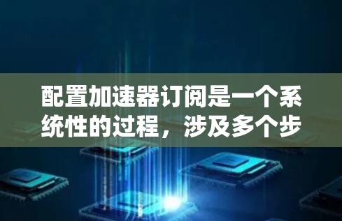 配置加速器订阅是一个系统性的过程，涉及多个步骤，每个步骤都需要仔细规划和执行。以下是详细的步骤指南
