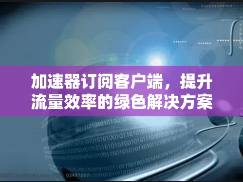 加速器订阅客户端，提升流量效率的绿色解决方案