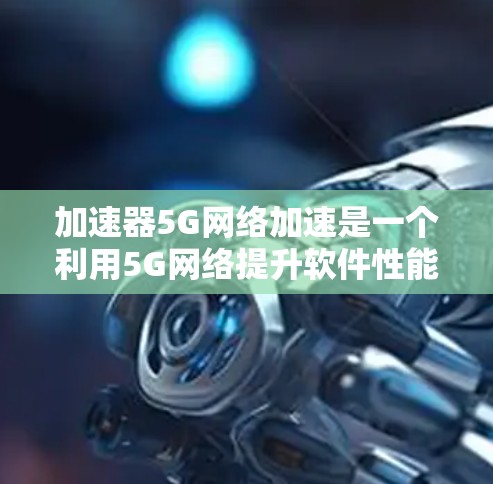 加速器5G网络加速是一个利用5G网络提升软件性能的技术，以下是详细的知识总结