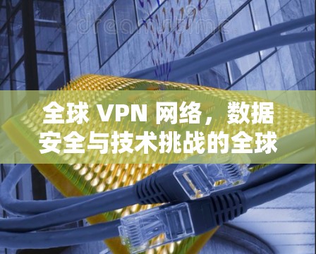 全球 VPN 网络，数据安全与技术挑战的全球性危机