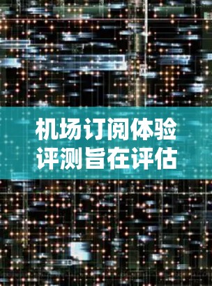 机场订阅体验评测旨在评估用户在机场订票时的出行体验，包括订单提交、状态查看、详情查看、退改签、支付方式、定金到账时间等关键环节。以下是详细的分析
