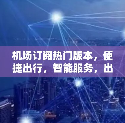 机场订阅热门版本，便捷出行，智能服务，出行体验的全维度升级！