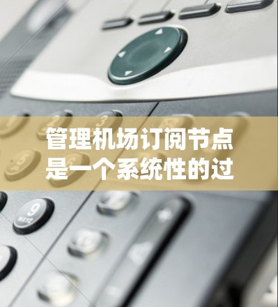 管理机场订阅节点是一个系统性的过程，涉及多个步骤和功能。以下是一个有条理的指南，帮助您系统地管理这些节点
