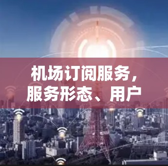 机场订阅服务,服务形态、用户行为与用户价值 机场订阅服务,服务形态、用户行为与用户价值