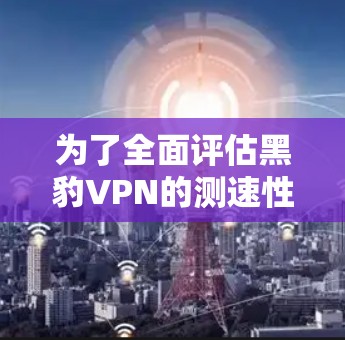 为了全面评估黑豹VPN的测速性能，可以按照以下步骤进行分析