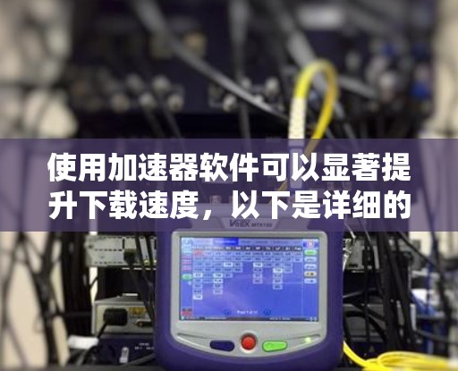 使用加速器软件可以显著提升下载速度，以下是详细的步骤和建议