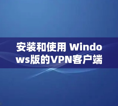 安装和使用 Windows版的VPN客户端需要遵循以下步骤，确保安全可靠