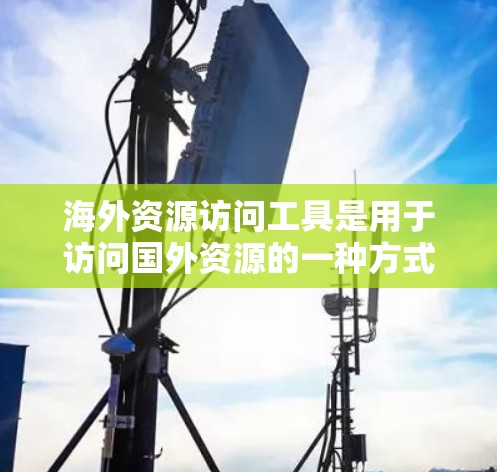 海外资源访问工具是用于访问国外资源的一种方式，包括学术论文、公司资料、国际品牌等。以下是一些常用的海外资源访问工具