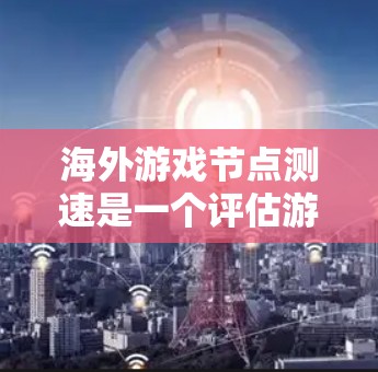 海外游戏节点测速是一个评估游戏在不同平台上的运行速度的重要指标，帮助开发者和玩家了解游戏的表现和优化方向。以下是对海外游戏节点测速的详细介绍