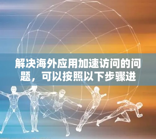解决海外应用加速访问的问题，可以按照以下步骤进行