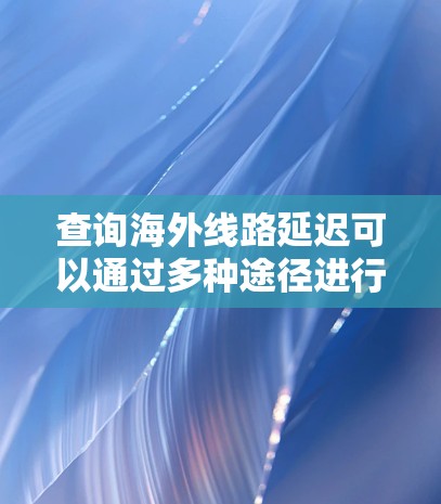 查询海外线路延迟可以通过多种途径进行，包括但不限于以下几种方法