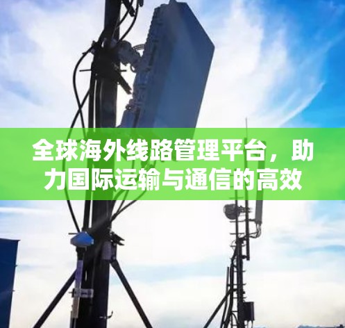 全球海外线路管理平台，助力国际运输与通信的高效管理和安全保障