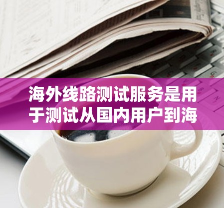 海外线路测试服务是用于测试从国内用户到海外市场的网络连接的设备和技术工具。以下是关于这一服务的详细分析