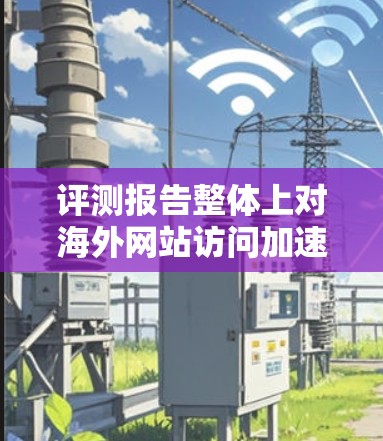 评测报告整体上对海外网站访问加速软件的功能体验进行了全面的评估，用户认为软件在提高访问速度和用户体验方面表现优异。以下是详细的分析和建议
