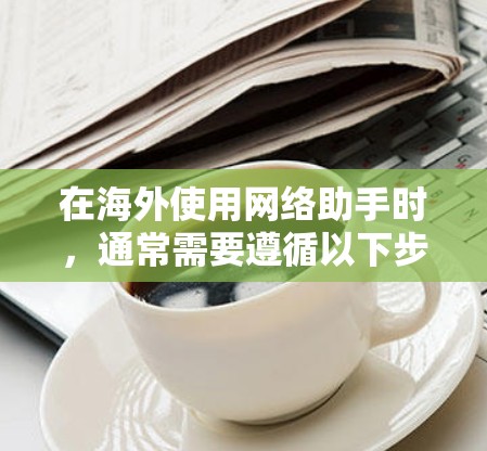在海外使用网络助手时，通常需要遵循以下步骤和注意事项