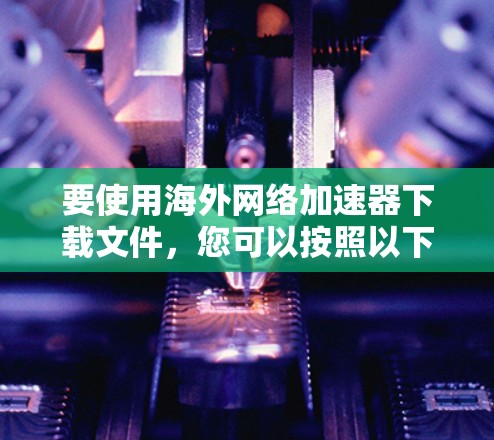 要使用海外网络加速器下载文件，您可以按照以下步骤进行