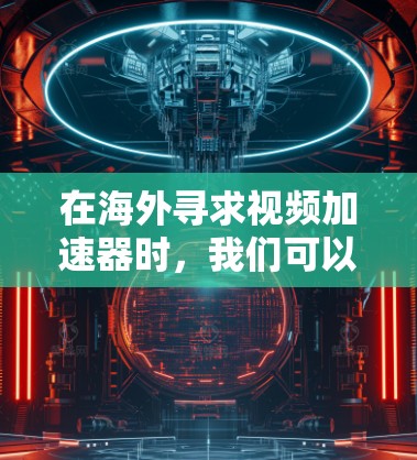 在海外寻求视频加速器时，我们可以基于以下步骤进行选择和决策