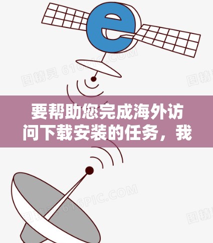 要帮助您完成海外访问下载安装的任务，我需要了解具体的请求内容。您指的是以下哪一种情况？以下是一些可能的指导步骤