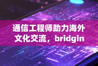 通信工程师助力海外文化交流，bridging borders with shared knowledge