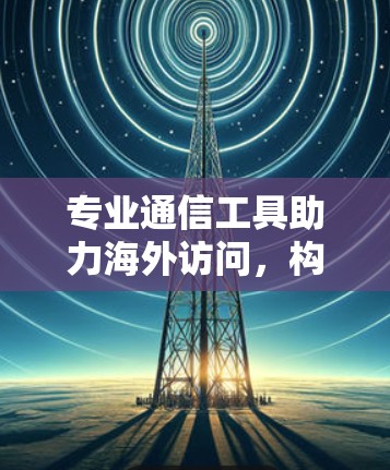 专业通信工具助力海外访问，构建高效、安全、便捷的国际交流平台