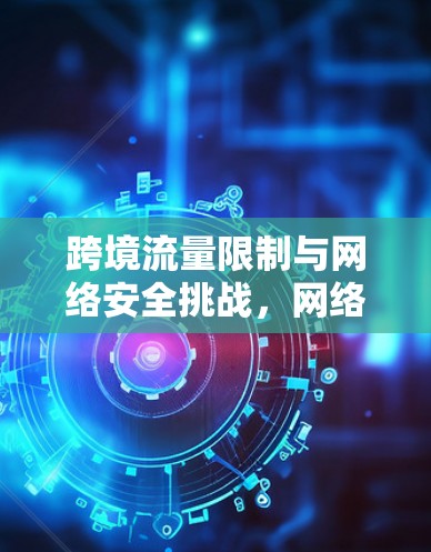 跨境流量限制与网络安全挑战，网络流量跨境流动的法律与技术挑战