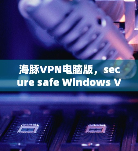 海豚VPN电脑版，secure safe Windows VPN 解析