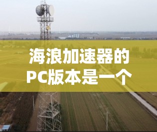 海浪加速器的PC版本是一个集数据上传、下载、缓存管理、数据压缩和优化于一体的高级工具，广泛应用于企业、个人和移动应用开发等领域。以下是对该PC版本的详细分析