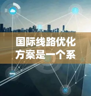 国际线路优化方案是一个系统性、多维度的过程，旨在提升国际铁路网络的效率、可靠性并增强服务。以下是对该过程的详细分析