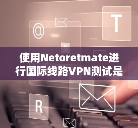 使用Netoretmate进行国际线路VPN测试是一个系统且全面的过程，旨在评估VPN的技术和性能在不同网络环境下的表现。以下是详细的步骤和分析