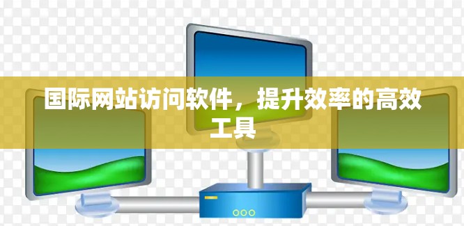 国际网站访问软件，提升效率的高效工具