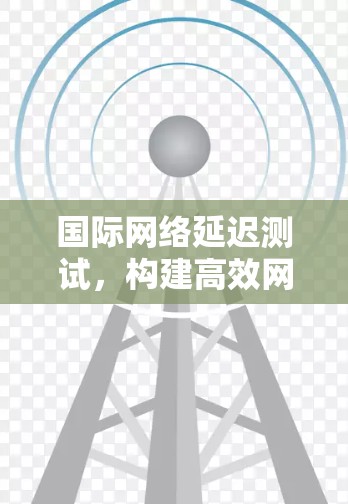国际网络延迟测试，构建高效网络环境