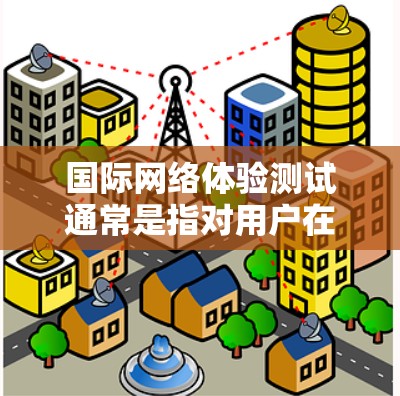 国际网络体验测试通常是指对用户在不同国际网络环境中使用网络设备（如手机、电脑等）的网络性能进行测试，以评估其网络体验。以下是一些可能涉及的测试内容和指标