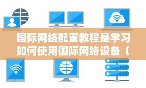 国际网络配置教程是学习如何使用国际网络设备（如路由器、交换机等）来实现局域网和广域网通信的重要课程。以下是对该教程的系统化学习指南